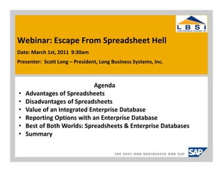 Webinar: Escape From Spreadsheet Hell
Date: March 1st, 2011 9:30am
Presenter: Scott Long – President, Long Business Systems, Inc.



                            Agenda
•   Advantages of Spreadsheets
•   Disadvantages of Spreadsheets
•   Value of an Integrated Enterprise Database
•   Reporting Options with an Enterprise Database
•   Best of Both Worlds: Spreadsheets & Enterprise Databases
•   Summary
 