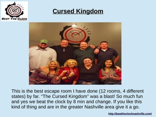 Cursed KingdomCursed Kingdom
This is the best escape room I have done (12 rooms, 4 different
states) by far. “The Cursed Kingdom” was a blast! So much fun
and yes we beat the clock by 8 min and change. If you like this
kind of thing and are in the greater Nashville area give it a go.
http://beattheclocknashville.com/http://beattheclocknashville.com/
 