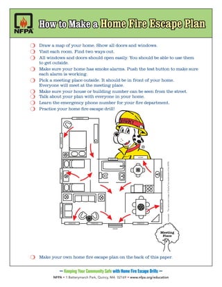 —Keeping Your Community Safe with Home Fire Escape Drills —
NFPA • 1 Batterymarch Park, Quincy, MA 02169 • www.nfpa.org/education
	 m	 _Draw a map of your home. Show all doors and windows.
	 m 	Visit each room. Find two ways out.
	 m 	All windows and doors should open easily. You should be able to use them
		 to get outside.
	 m 	Make sure your home has smoke alarms. Push the test button to make sure
		 each alarm is working.
	 m 	Pick a meeting place outside. It should be in front of your home.
		 Everyone will meet at the meeting place.
	 m 	Make sure your house or building number can be seen from the street.
	 m 	Talk about your plan with everyone in your home.
	 m	 _Learn the emergency phone number for your fire department.
	 m 	Practice your home fire escape drill!
	 m 	Make your own home fire escape plan on the back of this paper.
WINDOW WINDOW
WINDOW
WINDOW
WINDOWWINDOW
WINDOWWINDOW
WINDOW
DOOR
Meeting
Place
DOOR
WINDOW
©2010NFPAThenameandimageofSparky®
aretrademarksoftheNFPA.
How to Make a Home Fire Escape PlanHow to Make a Home Fire Escape Plan
 