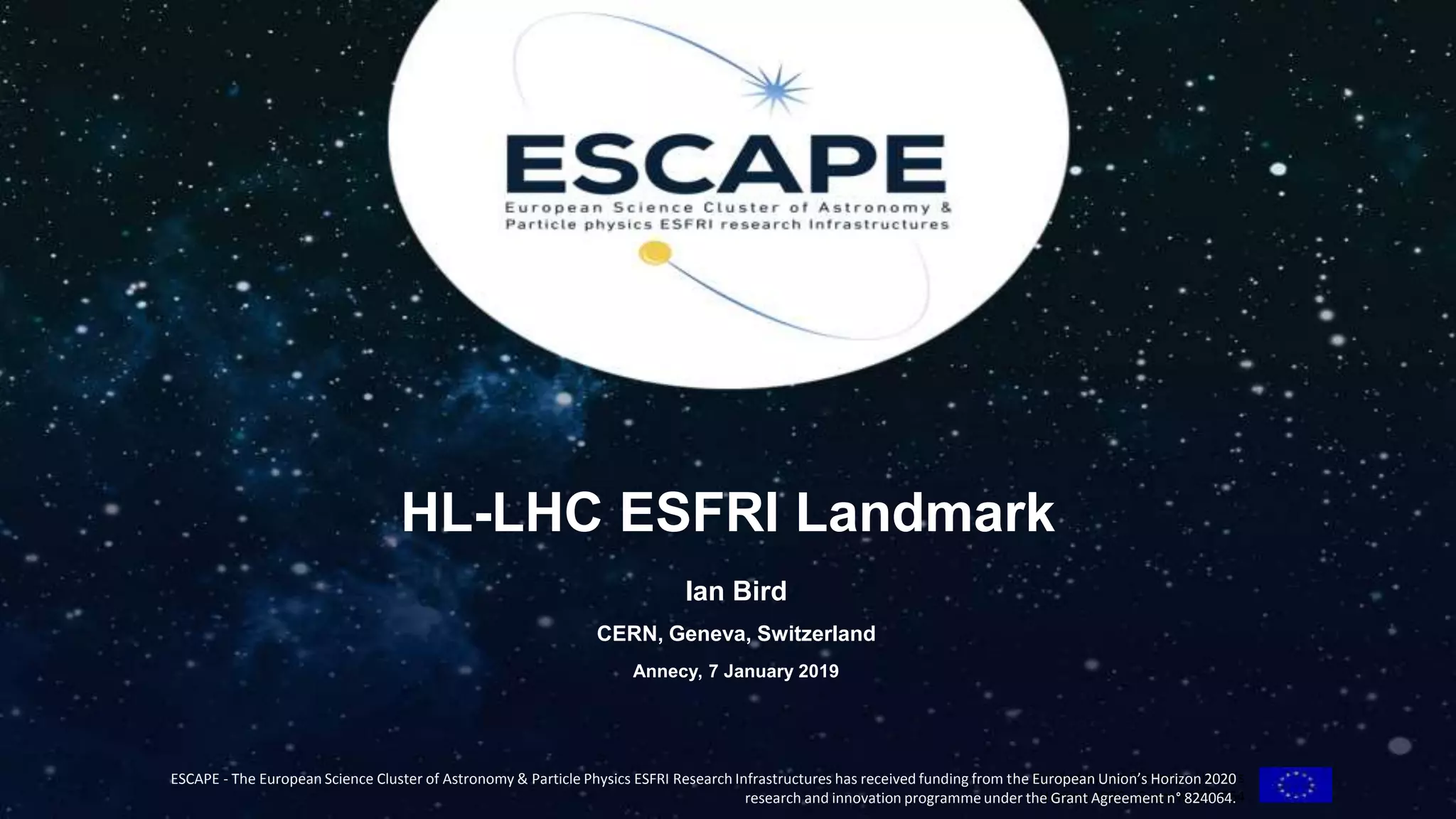 Funded by the European Union’s
Horizon 2020 - Grant N° 824064
ESCAPE - The European Science Cluster of Astronomy & Particle Physics ESFRI Research Infrastructures has received funding from the European Union’s Horizon 2020
research and innovation programme under the Grant Agreement n° 824064.
HL-LHC ESFRI Landmark
Ian Bird
CERN, Geneva, Switzerland
Annecy, 7 January 2019
 