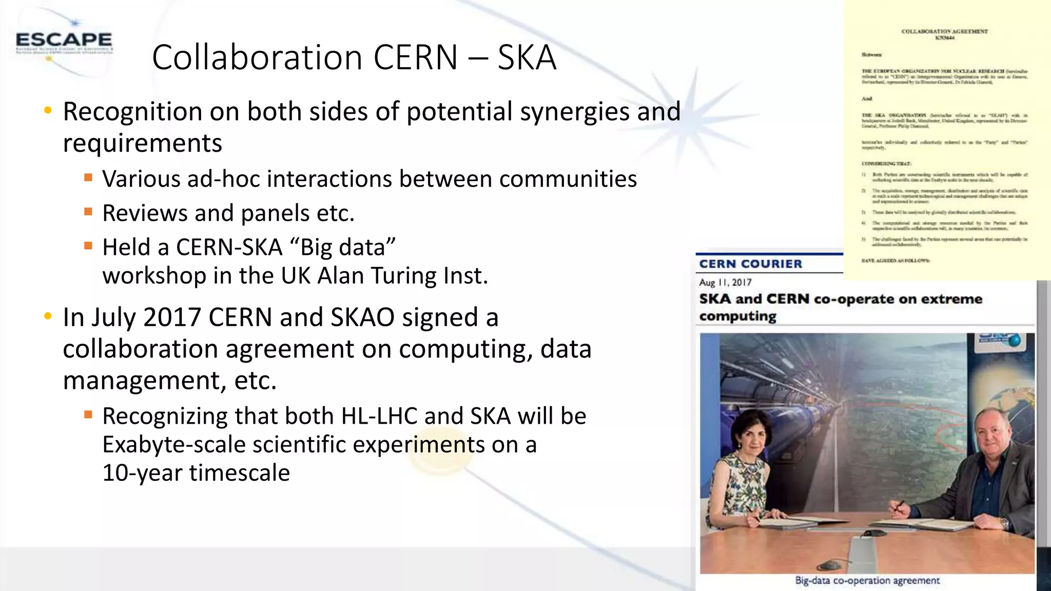 Funded by the European Union’s
Horizon 2020 - Grant N° 824064
Collaboration CERN – SKA
• Recognition on both sides of potential synergies and
requirements
 Various ad-hoc interactions between communities
 Reviews and panels etc.
 Held a CERN-SKA “Big data”
workshop in the UK Alan Turing Inst.
• In July 2017 CERN and SKAO signed a
collaboration agreement on computing, data
management, etc.
 Recognizing that both HL-LHC and SKA will be
Exabyte-scale scientific experiments on a
10-year timescale
1
 