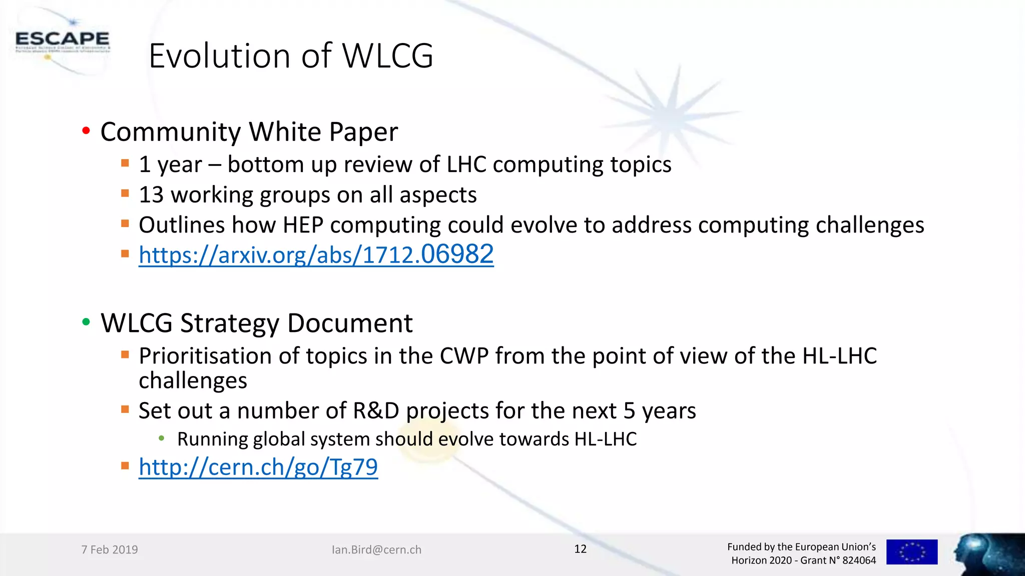 Funded by the European Union’s
Horizon 2020 - Grant N° 824064
Evolution of WLCG
• Community White Paper
 1 year – bottom up review of LHC computing topics
 13 working groups on all aspects
 Outlines how HEP computing could evolve to address computing challenges
 https://arxiv.org/abs/1712.06982
• WLCG Strategy Document
 Prioritisation of topics in the CWP from the point of view of the HL-LHC
challenges
 Set out a number of R&D projects for the next 5 years
• Running global system should evolve towards HL-LHC
 http://cern.ch/go/Tg79
7 Feb 2019 Ian.Bird@cern.ch 12
 