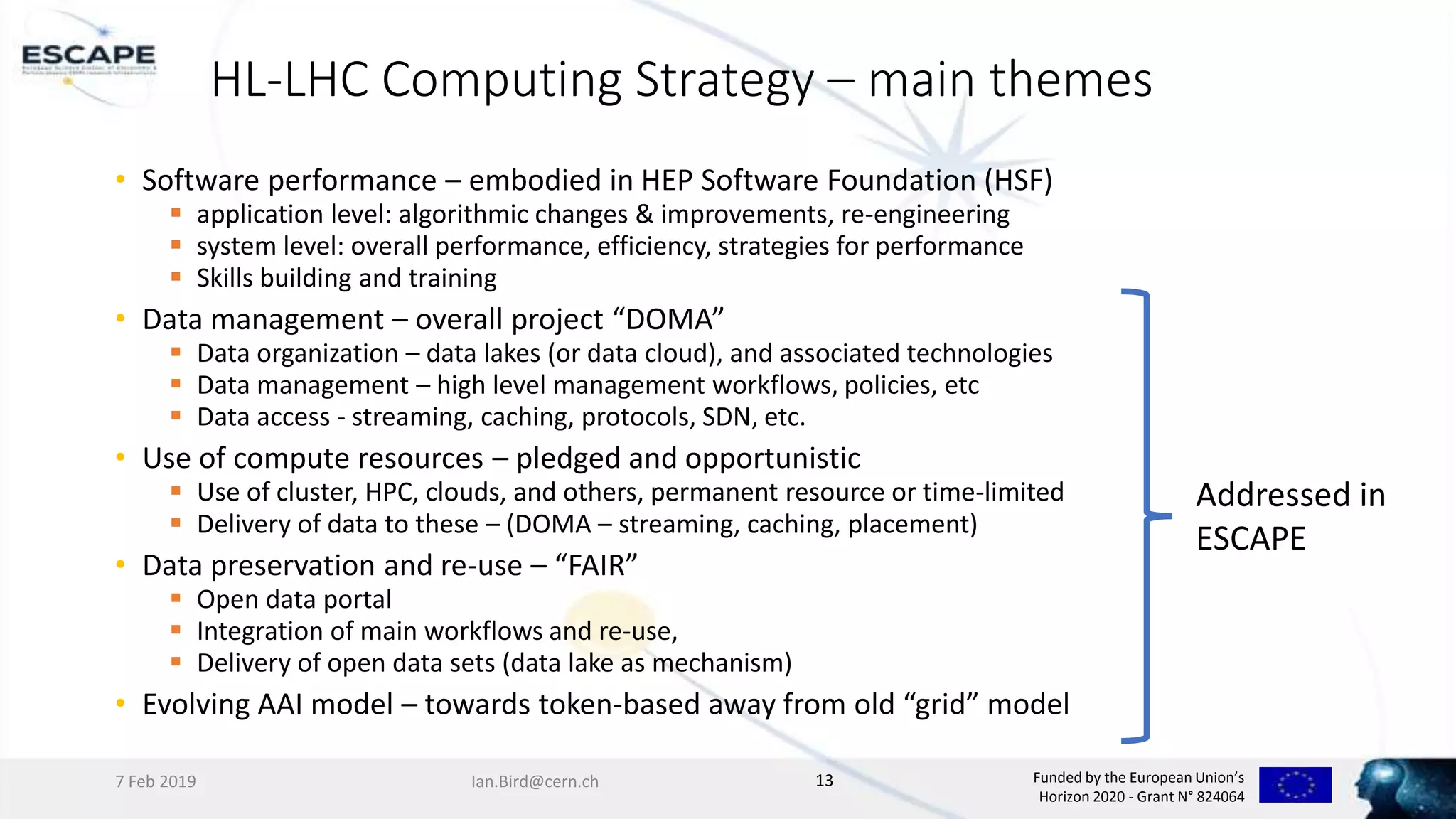 Funded by the European Union’s
Horizon 2020 - Grant N° 824064
HL-LHC Computing Strategy – main themes
• Software performance – embodied in HEP Software Foundation (HSF)
 application level: algorithmic changes & improvements, re-engineering
 system level: overall performance, efficiency, strategies for performance
 Skills building and training
• Data management – overall project “DOMA”
 Data organization – data lakes (or data cloud), and associated technologies
 Data management – high level management workflows, policies, etc
 Data access - streaming, caching, protocols, SDN, etc.
• Use of compute resources – pledged and opportunistic
 Use of cluster, HPC, clouds, and others, permanent resource or time-limited
 Delivery of data to these – (DOMA – streaming, caching, placement)
• Data preservation and re-use – “FAIR”
 Open data portal
 Integration of main workflows and re-use,
 Delivery of open data sets (data lake as mechanism)
• Evolving AAI model – towards token-based away from old “grid” model
7 Feb 2019 Ian.Bird@cern.ch 13
Addressed in
ESCAPE
 