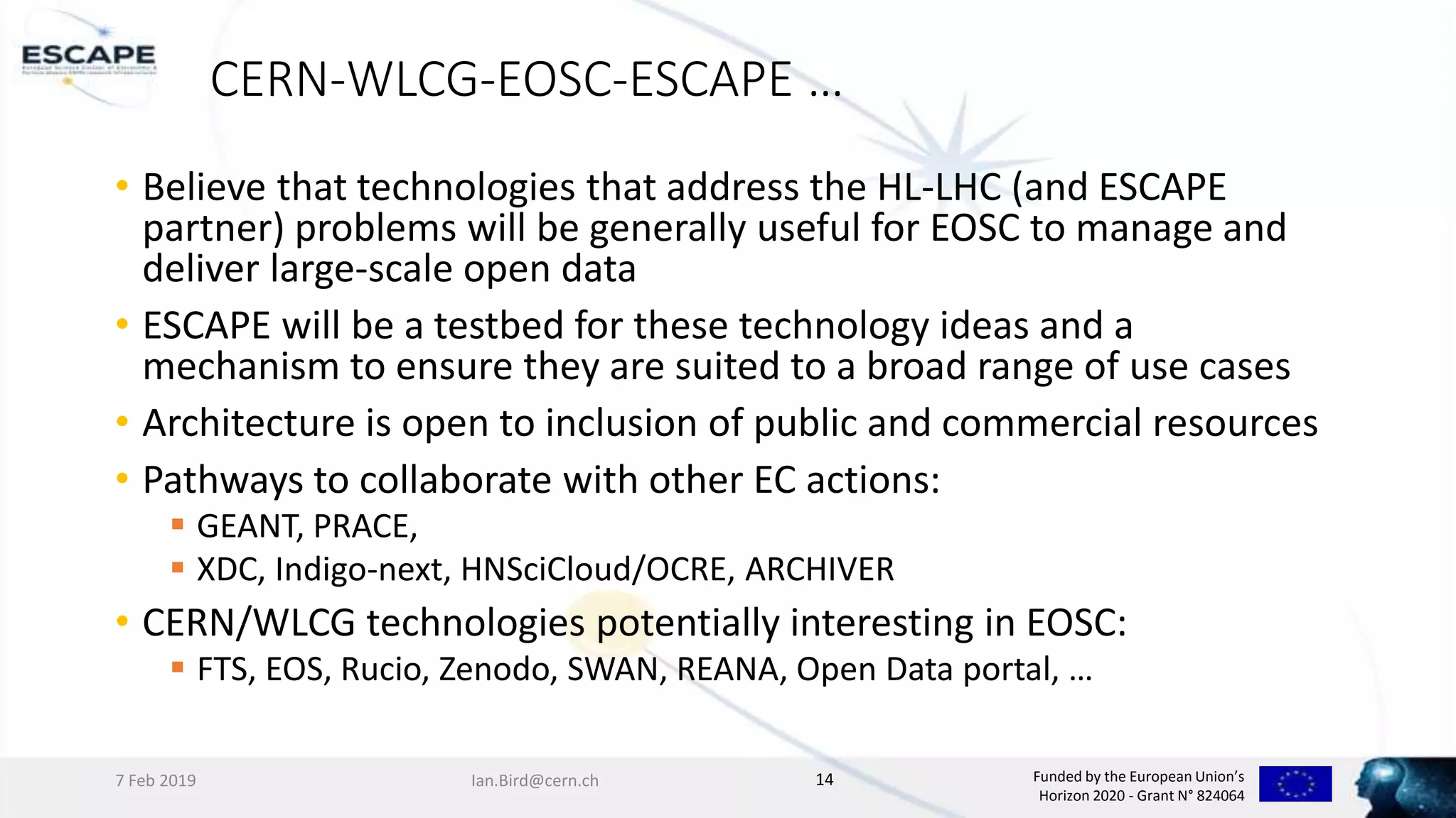 Funded by the European Union’s
Horizon 2020 - Grant N° 824064
CERN-WLCG-EOSC-ESCAPE …
• Believe that technologies that address the HL-LHC (and ESCAPE
partner) problems will be generally useful for EOSC to manage and
deliver large-scale open data
• ESCAPE will be a testbed for these technology ideas and a
mechanism to ensure they are suited to a broad range of use cases
• Architecture is open to inclusion of public and commercial resources
• Pathways to collaborate with other EC actions:
 GEANT, PRACE,
 XDC, Indigo-next, HNSciCloud/OCRE, ARCHIVER
• CERN/WLCG technologies potentially interesting in EOSC:
 FTS, EOS, Rucio, Zenodo, SWAN, REANA, Open Data portal, …
7 Feb 2019 Ian.Bird@cern.ch 14
 