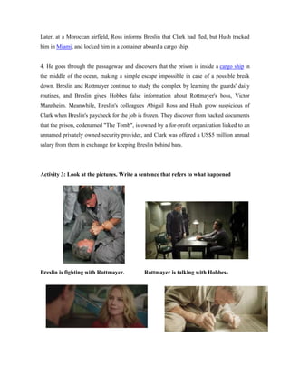 Later, at a Moroccan airfield, Ross informs Breslin that Clark had fled, but Hush tracked
him in Miami, and locked him in a container aboard a cargo ship.
4. He goes through the passageway and discovers that the prison is inside a cargo ship in
the middle of the ocean, making a simple escape impossible in case of a possible break
down. Breslin and Rottmayer continue to study the complex by learning the guards' daily
routines, and Breslin gives Hobbes false information about Rottmayer's boss, Victor
Mannheim. Meanwhile, Breslin's colleagues Abigail Ross and Hush grow suspicious of
Clark when Breslin's paycheck for the job is frozen. They discover from hacked documents
that the prison, codenamed "The Tomb", is owned by a for-profit organization linked to an
unnamed privately owned security provider, and Clark was offered a US$5 million annual
salary from them in exchange for keeping Breslin behind bars.
Activity 3: Look at the pictures. Write a sentence that refers to what happened
Breslin is fighting with Rottmayer. Rottmayer is talking with Hobbes-
 