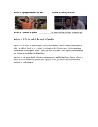 Breslin is trying to convince his wife. Breslin is heating the rivets.
Breslin is captured by police. He wants the Doctor helps him to escape.
Activity 4: Write the end of the movie in Spanish.
Breslin se va al cuarto de maquinas para reiniciar los sistemas, dándole tiempo a rottmayer que
salga a la cubierta donde lo va a recoger un helicóptero, Breslin se mete en el sistema de agua
automatizada. El helicóptero recoje a Breslin y el mata al guardia y todo explota por el tiroteo ya
que había un grupo de barriles de petróleo.
Aterrizan en marruecos donde rottmayer revela que es en realidad Manheim . Ross le informa a
Breslin que Clark había huido, pero Hush lo siguió en Miami, y lo encerro en un contenedor a
bordo de un bucle de carga.
 