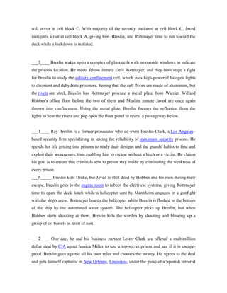 will occur in cell block C. With majority of the security stationed at cell block C, Javed
instigates a riot at cell block A, giving him, Breslin, and Rottmayer time to run toward the
deck while a lockdown is initiated.
___3____ Breslin wakes up in a complex of glass cells with no outside windows to indicate
the prison's location. He meets fellow inmate Emil Rottmayer, and they both stage a fight
for Breslin to study the solitary confinement cell, which uses high-powered halogen lights
to disorient and dehydrate prisoners. Seeing that the cell floors are made of aluminum, but
the rivets are steel, Breslin has Rottmayer procure a metal plate from Warden Willard
Hobbes's office floor before the two of them and Muslim inmate Javed are once again
thrown into confinement. Using the metal plate, Breslin focuses the reflection from the
lights to heat the rivets and pop open the floor panel to reveal a passageway below.
___1____ Ray Breslin is a former prosecutor who co-owns Breslin-Clark, a Los Angeles–
based security firm specializing in testing the reliability of maximum security prisons. He
spends his life getting into prisons to study their designs and the guards' habits to find and
exploit their weaknesses, thus enabling him to escape without a hitch or a victim. He claims
his goal is to ensure that criminals sent to prison stay inside by eliminating the weakness of
every prison.
___6_____ Breslin kills Drake, but Javed is shot dead by Hobbes and his men during their
escape. Breslin goes to the engine room to reboot the electrical systems, giving Rottmayer
time to open the deck hatch while a helicopter sent by Mannheim engages in a gunfight
with the ship's crew. Rottmayer boards the helicopter while Breslin is flushed to the bottom
of the ship by the automated water system. The helicopter picks up Breslin, but when
Hobbes starts shooting at them, Breslin kills the warden by shooting and blowing up a
group of oil barrels in front of him.
___2____ One day, he and his business partner Lester Clark are offered a multimillion
dollar deal by CIA agent Jessica Miller to test a top-secret prison and see if it is escape-
proof. Breslin goes against all his own rules and chooses the money. He agrees to the deal
and gets himself captured in New Orleans, Louisiana, under the guise of a Spanish terrorist
 