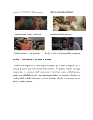 _______ breslin causes a fight_________ Hobbes interrogates Rottmayer
__breslin reunites with her best friend_____ breslin heated bolts to escape
_breslin is captured by the authorities breslin convinces the doctor to help him escape
Activity 4: Write the end of the movie in Spanish.
Cuando estaban en proceso de escape llega el helicóptero que el doctor había pedido por el
mensaje de auxilio que envió mientras bresil distraía a los guardias mientras su amigo
escapaba pero el ya tenía un plan b en su mente y breslin logra escapar satisfactoriamente
cuando pasa todo el alboroto del escape aterrizan en la playa de marruecos. Rottmayer le
confiesa toda la verdad a breslin y así se marcha Rottmayer y breslin se reencuentra con sus
amigos y su vida continua.
 