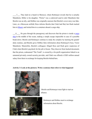 ____7___ They land on a beach in Morocco, where Rottmayer reveals that he is actually
Mannheim, Miller is his daughter, "Portos" was a codeword used to alert Mannheim that
Breslin was an ally, and Hobbes was originally unaware that Breslin's cover story was fake.
Later, at a Moroccan airfield, Ross informs Breslin that Clark had fled, but Hush tracked
him in Miami, and locked him in a container aboard a cargo ship.
___4____ He goes through the passageway and discovers that the prison is inside a cargo
ship in the middle of the ocean, making a simple escape impossible in case of a possible
break down. Breslin and Rottmayer continue to study the complex by learning the guards'
daily routines, and Breslin gives Hobbes false information about Rottmayer's boss, Victor
Mannheim. Meanwhile, Breslin's colleagues Abigail Ross and Hush grow suspicious of
Clark when Breslin's paycheck for the job is frozen. They discover from hacked documents
that the prison, codenamed "The Tomb", is owned by a for-profit organization linked to an
unnamed privately owned security provider, and Clark was offered a US$5 million annual
salary from them in exchange for keeping Breslin behind bars.
Activity 3: Look at the pictures. Write a sentence that refers to what happened
Breslin and Rottmayer must fight to start an
alliance.
Rottmayer and Hobbes meet to exchange
information about Breslin.
 