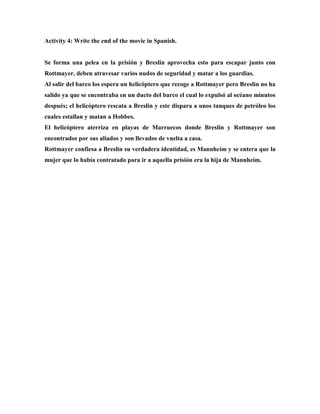 Activity 4: Write the end of the movie in Spanish.
Se forma una pelea en la prisión y Breslin aprovecha esto para escapar junto con
Rottmayer, deben atravesar varios nudos de seguridad y matar a los guardias.
Al salir del barco los espera un helicóptero que recoge a Rottmayer pero Breslin no ha
salido ya que se encontraba en un ducto del barco el cual lo expulsó al océano minutos
después; el helicóptero rescata a Breslin y este dispara a unos tanques de petróleo los
cuales estallan y matan a Hobbes.
El helicóptero aterriza en playas de Marruecos donde Breslin y Rottmayer son
encontrados por sus aliados y son llevados de vuelta a casa.
Rottmayer confiesa a Breslin su verdadera identidad, es Mannheim y se entera que la
mujer que lo había contratado para ir a aquella prisión era la hija de Mannheim.
 