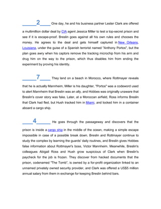 ____2___ One day, he and his business partner Lester Clark are offered
a multimillion dollar deal by CIA agent Jessica Miller to test a top-secret prison and
see if it is escape-proof. Breslin goes against all his own rules and chooses the
money. He agrees to the deal and gets himself captured in New Orleans,
Louisiana, under the guise of a Spanish terrorist named "Anthony Portos", but the
plan goes awry when his captors remove the tracking microchip from his arm and
drug him on the way to the prison, which thus disables him from ending the
experiment by proving his identity.
____7___ They land on a beach in Morocco, where Rottmayer reveals
that he is actually Mannheim, Miller is his daughter, "Portos" was a codeword used
to alert Mannheim that Breslin was an ally, and Hobbes was originally unaware that
Breslin's cover story was fake. Later, at a Moroccan airfield, Ross informs Breslin
that Clark had fled, but Hush tracked him in Miami, and locked him in a container
aboard a cargo ship.
___4____ He goes through the passageway and discovers that the
prison is inside a cargo ship in the middle of the ocean, making a simple escape
impossible in case of a possible break down. Breslin and Rottmayer continue to
study the complex by learning the guards' daily routines, and Breslin gives Hobbes
false information about Rottmayer's boss, Victor Mannheim. Meanwhile, Breslin's
colleagues Abigail Ross and Hush grow suspicious of Clark when Breslin's
paycheck for the job is frozen. They discover from hacked documents that the
prison, codenamed "The Tomb", is owned by a for-profit organization linked to an
unnamed privately owned security provider, and Clark was offered a US$5 million
annual salary from them in exchange for keeping Breslin behind bars.
 