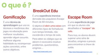 O que é ?
Escape Room
É uma experiência de jogo
em que os alunos são
desafiados a “escapar” da
sala.
Para isso, os alunos devem
superar uma série de
desafios, enigmas e provas
para encontrar a chave de
saída.
BreakOut Edu
É uma experiência imersiva
derivada das populares Escape
Room de 60 minutos.
O objetivo é abrir uma caixa com
diferentes tipos de fechaduras
num tempo limitado, não
excedendo o tempo de aula.
Para obter os códigos que as
abrem é necessário resolver
problemas, questionários,
enigmas …
Gamificação
É uma técnica de
aprendizagem que usa as
técnicas e mecânicas dos
jogos na educação para
melhorar resultados,
aprender algum assunto,
melhorar alguma
habilidade ou recompensar
ações concretas, entre
outros objetivos.
3
https://www.breakoutedu.com/ https://www.theescapeclassroom.com/
 