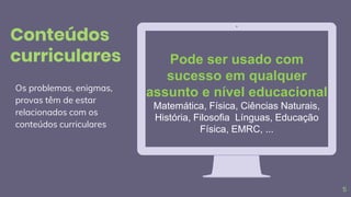 Pode ser usado com
sucesso em qualquer
assunto e nível educacional
Matemática, Física, Ciências Naturais,
História, Filosofia Línguas, Educação
Física, EMRC, ...
5
Os problemas, enigmas,
provas têm de estar
relacionados com os
conteúdos curriculares
Conteúdos
curriculares
 