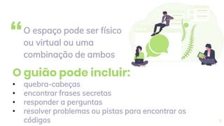 “O espaço pode ser físico
ou virtual ou uma
combinação de ambos
7
O guião pode incluir:
• quebra-cabeças
• encontrar frases secretas
• responder a perguntas
• resolver problemas ou pistas para encontrar os
códigos
 