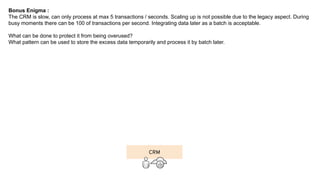 Bonus Enigma :
The CRM is slow, can only process at max 5 transactions / seconds. Scaling up is not possible due to the legacy aspect. During
busy moments there can be 100 of transactions per second. Integrating data later as a batch is acceptable.
What can be done to protect it from being overused?
What pattern can be used to store the excess data temporarily and process it by batch later.
CRM
 