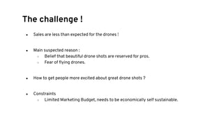 ● Sales are less than expected for the drones !
● Main suspected reason :
○ Belief that beautiful drone shots are reserved for pros.
○ Fear of ﬂying drones.
● How to get people more excited about great drone shots ?
● Constraints
○ Limited Marketing Budget, needs to be economically self sustainable.
The challenge !
 