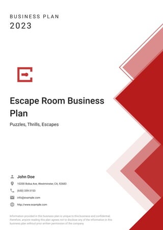 B U S I N E S S P L A N
2023
Escape Room Business
Plan
Puzzles, Thrills, Escapes
John Doe

10200 Bolsa Ave, Westminster, CA, 92683

(650) 359-3153

info@example.com

http://www.example.com

Information provided in this business plan is unique to this business and confidential;
therefore, anyone reading this plan agrees not to disclose any of the information in this
business plan without prior written permission of the company.
 