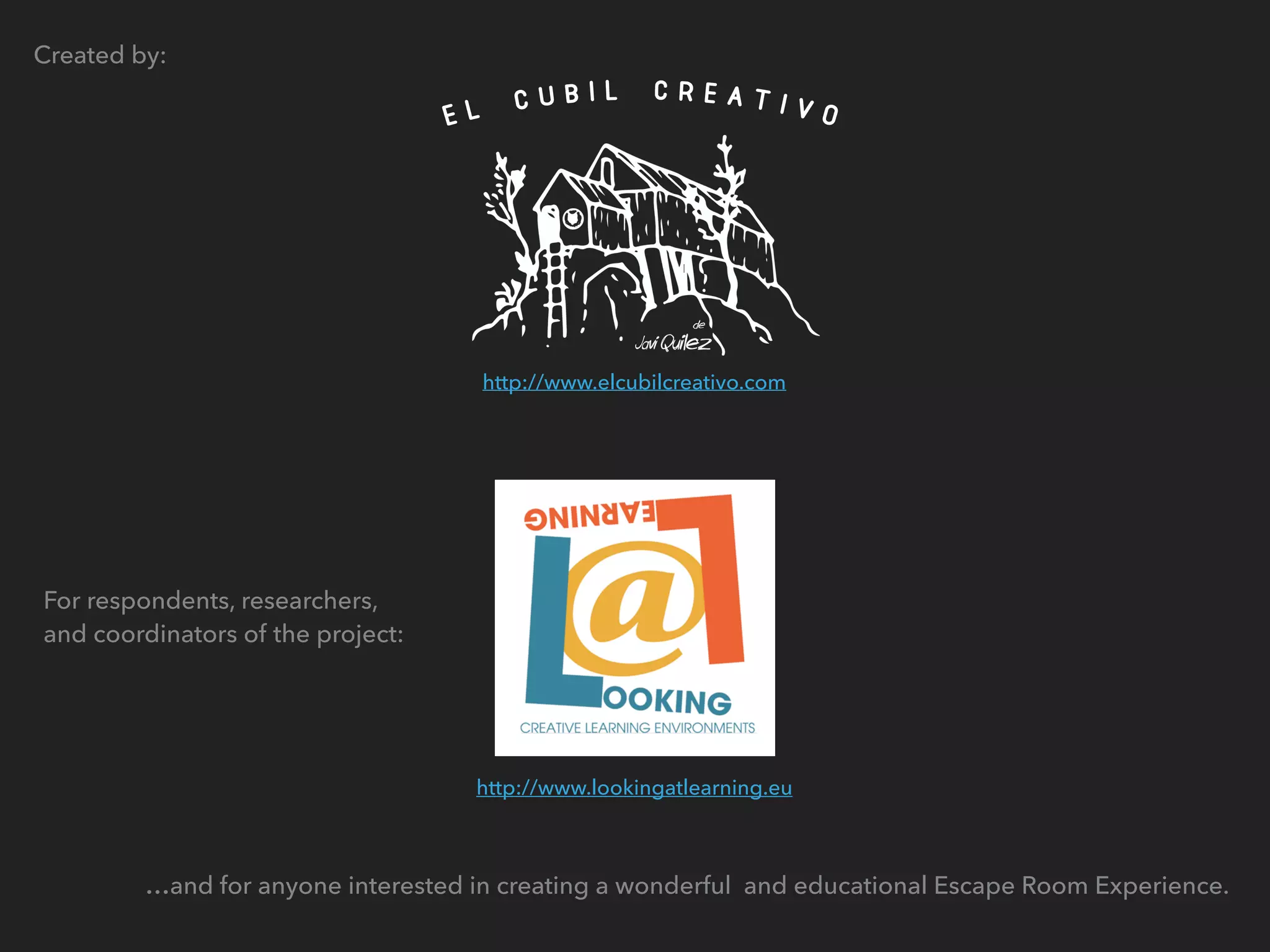 Created by:
For respondents, researchers,
and coordinators of the project:
…and for anyone interested in creating a wonderful and educational Escape Room Experience.
http://www.lookingatlearning.eu
http://www.elcubilcreativo.com
 