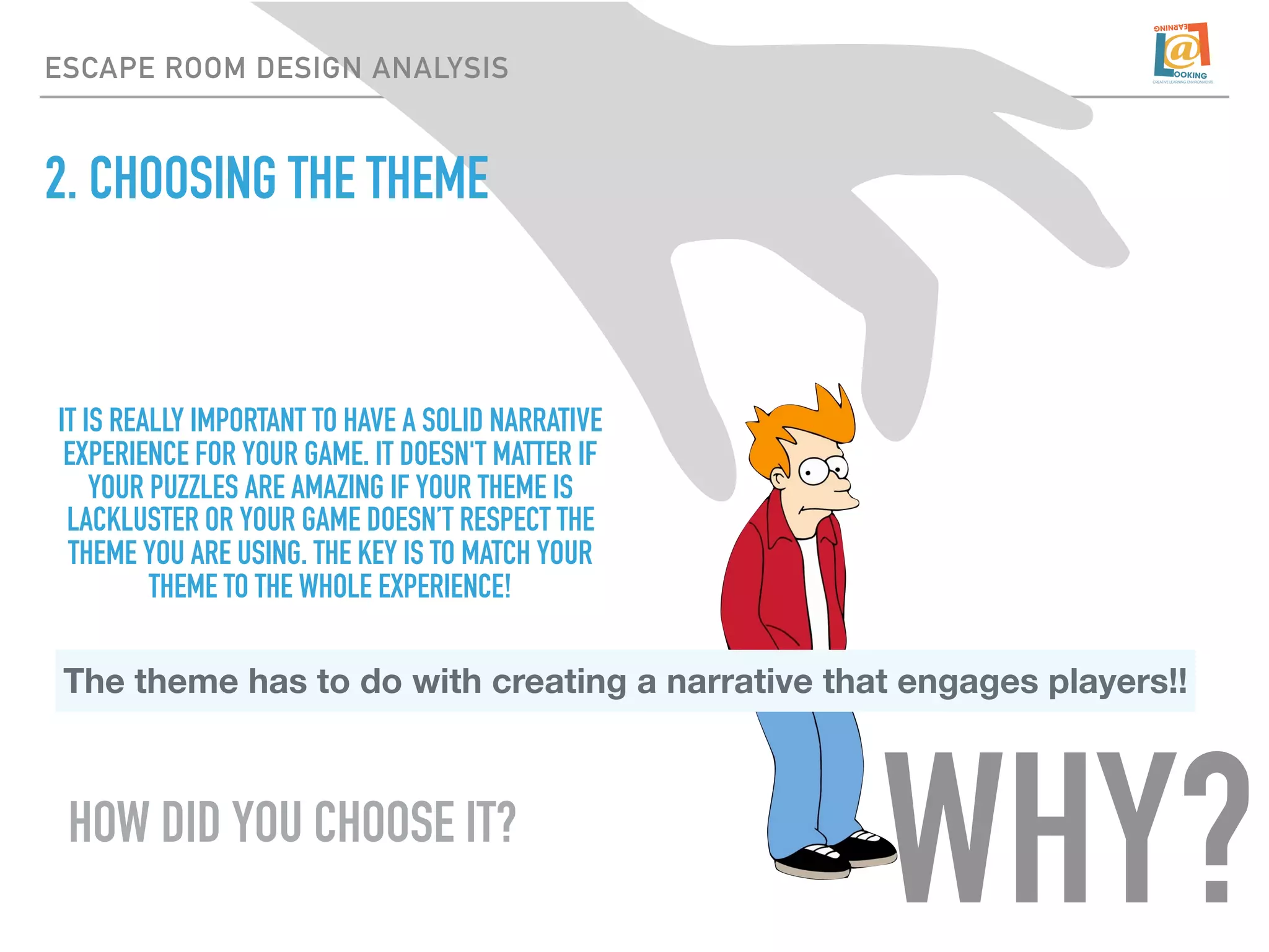 2. CHOOSING THE THEME
ESCAPE ROOM DESIGN ANALYSIS
IT IS REALLY IMPORTANT TO HAVE A SOLID NARRATIVE
EXPERIENCE FOR YOUR GAME. IT DOESN'T MATTER IF
YOUR PUZZLES ARE AMAZING IF YOUR THEME IS
LACKLUSTER OR YOUR GAME DOESN’T RESPECT THE
THEME YOU ARE USING. THE KEY IS TO MATCH YOUR
THEME TO THE WHOLE EXPERIENCE!
The theme has to do with creating a narrative that engages players!!
HOW DID YOU CHOOSE IT?
WHY?
 