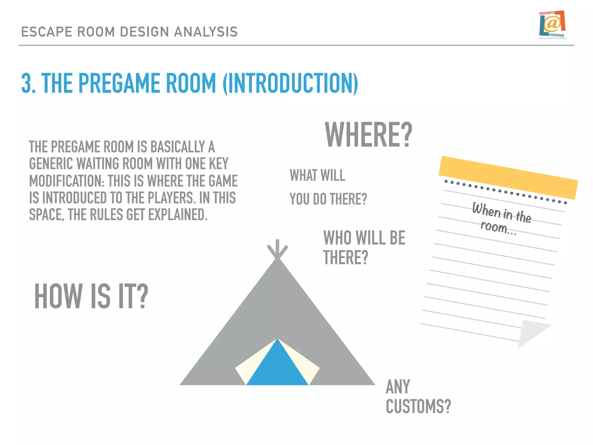 3. THE PREGAME ROOM (INTRODUCTION)
ESCAPE ROOM DESIGN ANALYSIS
HOW IS IT?
THE PREGAME ROOM IS BASICALLY A
GENERIC WAITING ROOM WITH ONE KEY
MODIFICATION: THIS IS WHERE THE GAME
IS INTRODUCED TO THE PLAYERS. IN THIS
SPACE, THE RULES GET EXPLAINED.
WHERE?
When in the
room…
WHAT WILL
YOU DO THERE?
WHO WILL BE
THERE?
ANY
CUSTOMS?
 