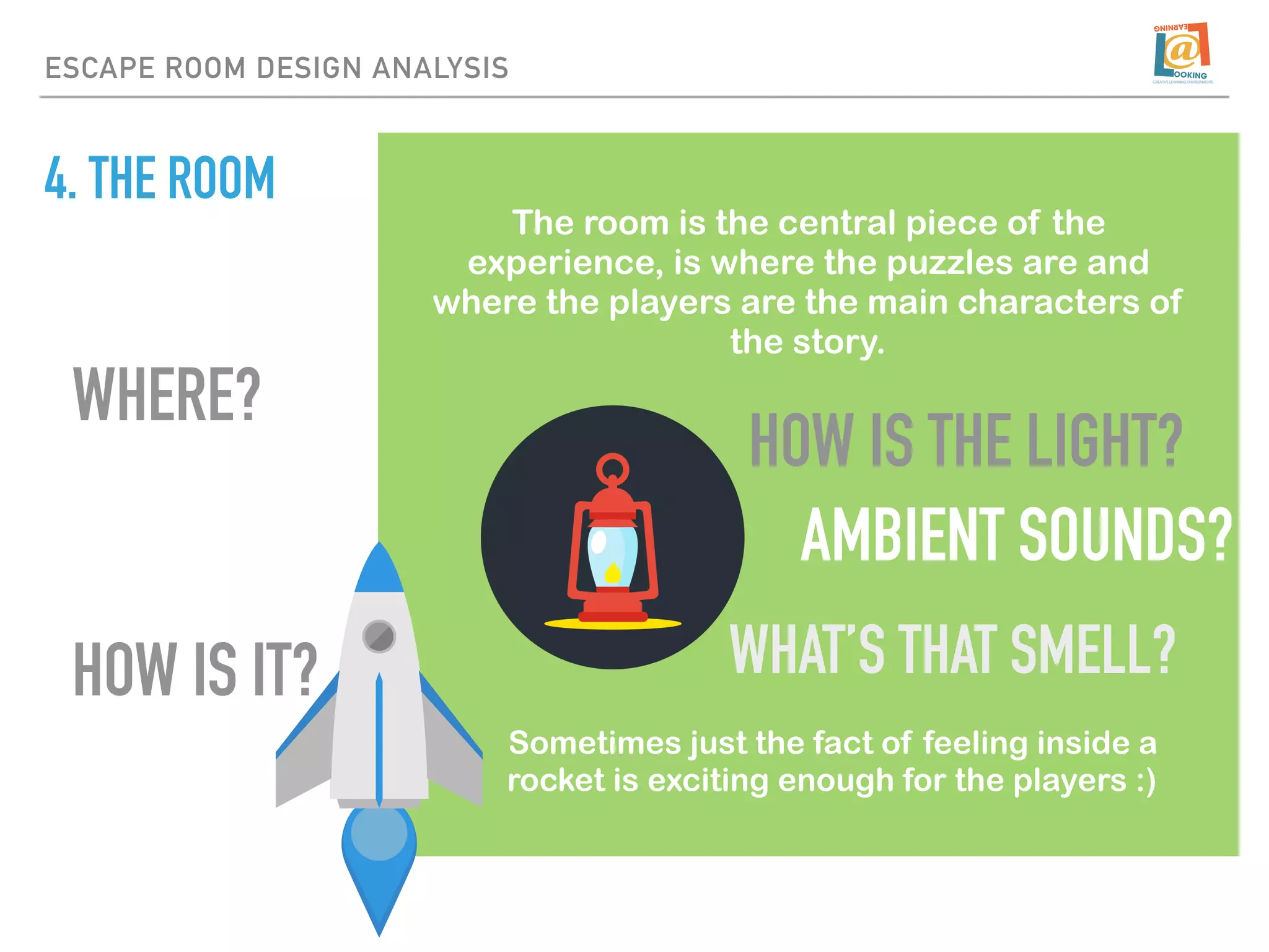 4. THE ROOM
The room is the central piece of the
experience, is where the puzzles are and
where the players are the main characters of
the story.
Sometimes just the fact of feeling inside a
rocket is exciting enough for the players :)
HOW IS IT?
WHERE?
ESCAPE ROOM DESIGN ANALYSIS
HOW IS THE LIGHT?
AMBIENT SOUNDS?
WHAT’S THAT SMELL?
 