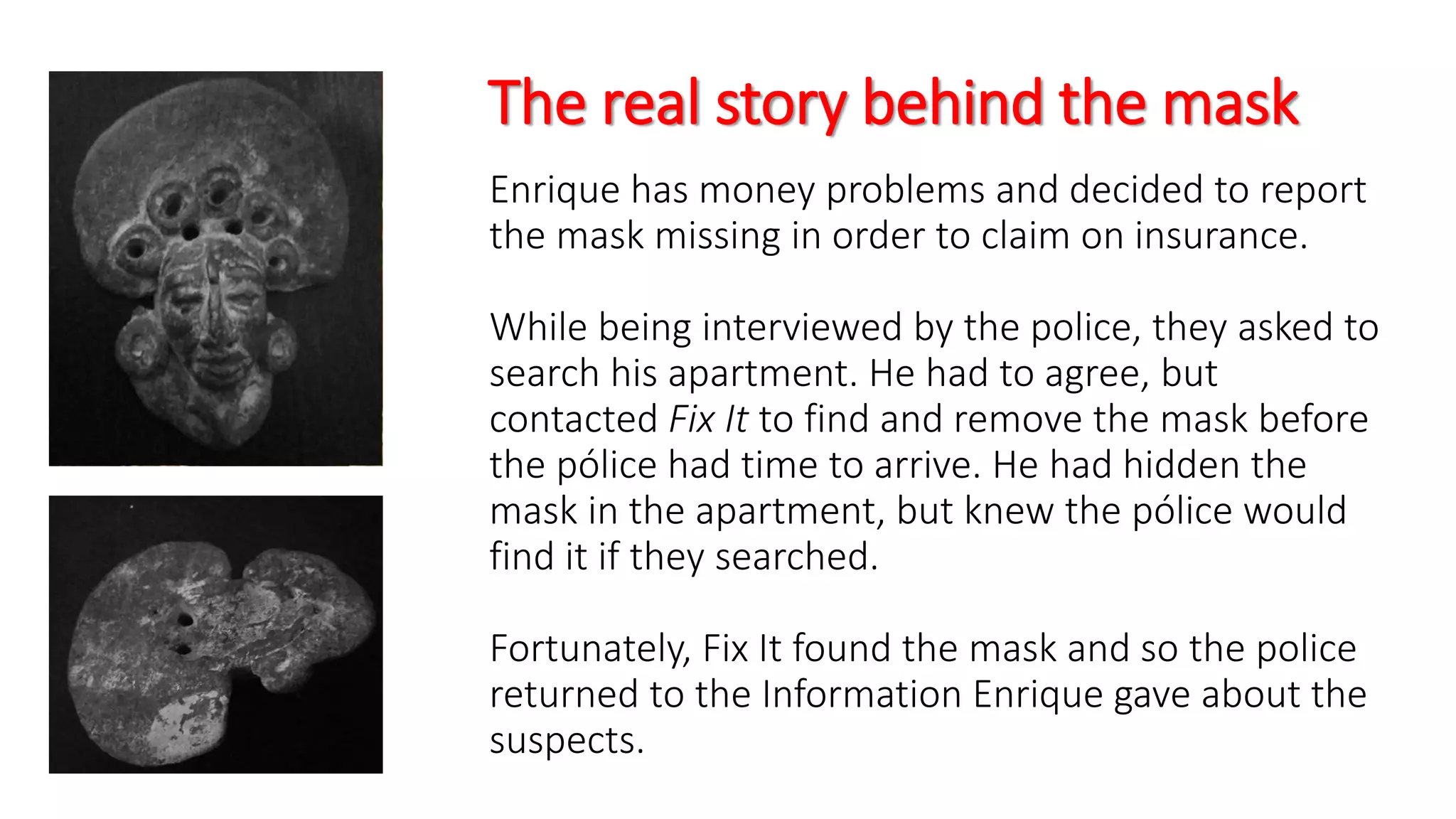 The real story behind the mask
Enrique has money problems and decided to report
the mask missing in order to claim on insurance.
While being interviewed by the police, they asked to
search his apartment. He had to agree, but
contacted Fix It to find and remove the mask before
the pólice had time to arrive. He had hidden the
mask in the apartment, but knew the pólice would
find it if they searched.
Fortunately, Fix It found the mask and so the police
returned to the Information Enrique gave about the
suspects.
 