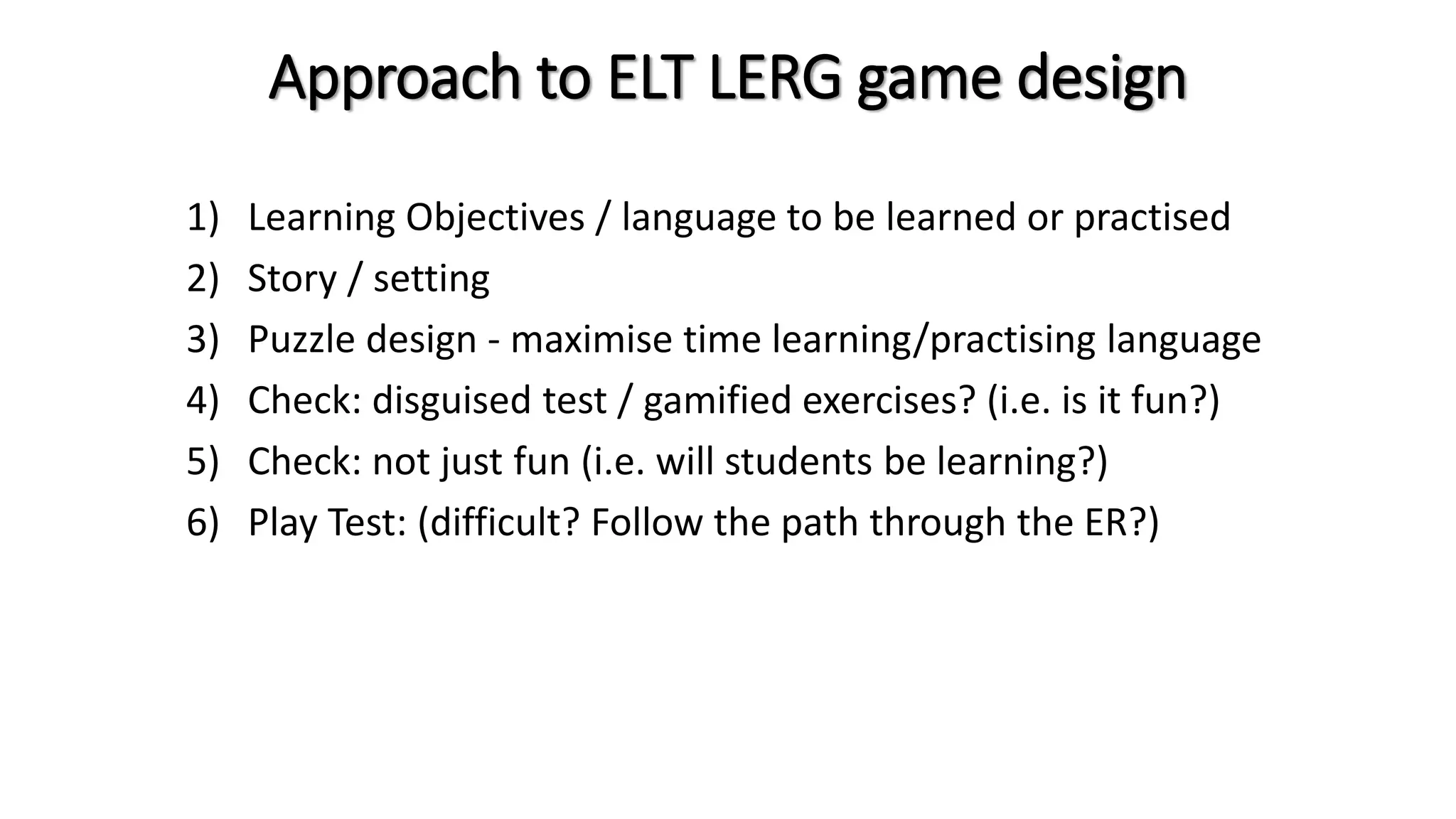 Approach to ELT LERG game design
1) Learning Objectives / language to be learned or practised
2) Story / setting
3) Puzzle design - maximise time learning/practising language
4) Check: disguised test / gamified exercises? (i.e. is it fun?)
5) Check: not just fun (i.e. will students be learning?)
6) Play Test: (difficult? Follow the path through the ER?)
 