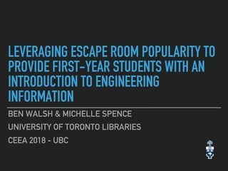 LEVERAGING ESCAPE ROOM POPULARITY TO
PROVIDE FIRST-YEAR STUDENTS WITH AN
INTRODUCTION TO ENGINEERING
INFORMATION
BEN WALSH & MICHELLE SPENCE
UNIVERSITY OF TORONTO LIBRARIES
CEEA 2018 - UBC
 