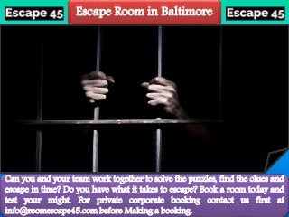 Escape Room in Baltimore
Can you and your team work together to solve the puzzles, find the clues and
escape in time? Do you have what it takes to escape? Book a room today and
test your might. For private corporate booking contact us first at
info@roomescape45.com before Making a booking.
 