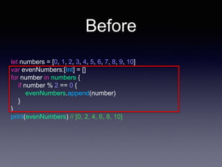 Before
let numbers = [0, 1, 2, 3, 4, 5, 6, 7, 8, 9, 10]
var evenNumbers:[Int] = []
for number in numbers {
if number % 2 == 0 {
evenNumbers.append(number)
}
}
print(evenNumbers) // [0, 2, 4, 6, 8, 10]
 