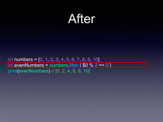 After
let numbers = [0, 1, 2, 3, 4, 5, 6, 7, 8, 9, 10]
let evenNumbers = numbers.filter { $0 % 2 == 0 }
print(evenNumbers) // [0, 2, 4, 6, 8, 10]
 