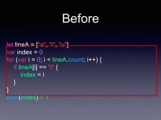 Before
let lineA = ["a", "i", "u"]
var index = 0
for (var i = 0; i < lineA.count; i++) {
if lineA[i] == "i" {
index = i
}
}
print(index) // 1
 
