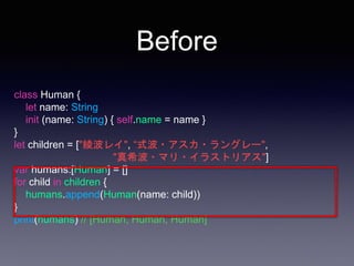 Before
class Human {
let name: String
init (name: String) { self.name = name }
}
let children = ["綾波レイ", “式波・アスカ・ラングレー",
"真希波・マリ・イラストリアス"]
var humans:[Human] = []
for child in children {
humans.append(Human(name: child))
}
print(humans) // [Human, Human, Human]
 
