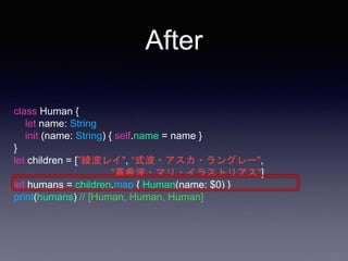 After
class Human {
let name: String
init (name: String) { self.name = name }
}
let children = ["綾波レイ", “式波・アスカ・ラングレー",
"真希波・マリ・イラストリアス"]
let humans = children.map { Human(name: $0) }
print(humans) // [Human, Human, Human]
 