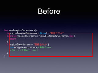 Before
func useMagicalSwordsman() {
let maybeMagicalSwordsman: String? = "美樹さやか"
guard let magicalSwordsman = maybeMagicalSwordsman else {
return
}
if magicalSwordsman == "美樹さやか" {
print(magicalSwordsman) // 美樹さやか
// あたしってほんと...カバ
}
}
 