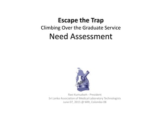 Escape the Trap
Climbing Over the Graduate Service
Need Assessment
Ravi Kumudseh - President
Sri Lanka Association of Medical Laboratory Technologists
June 07, 2015 @ MRI, Colombo 08
 
