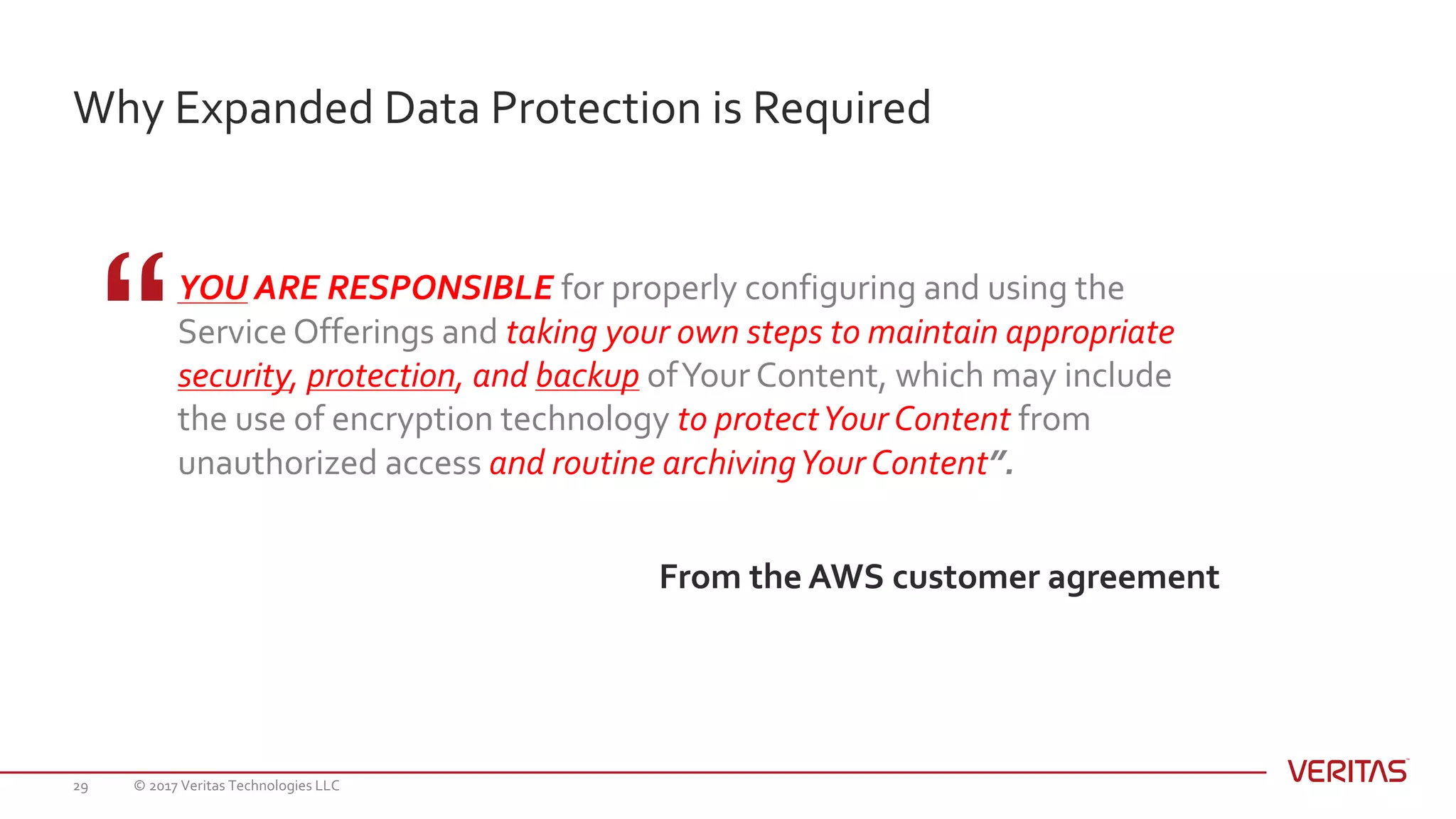 Why Expanded Data Protection is Required
© 2017 Veritas Technologies LLC29
YOU ARE RESPONSIBLE for properly configuring and using the
Service Offerings and taking your own steps to maintain appropriate
security, protection, and backup ofYour Content, which may include
the use of encryption technology to protectYour Content from
unauthorized access and routine archivingYour Content”.
From the AWS customer agreement
 