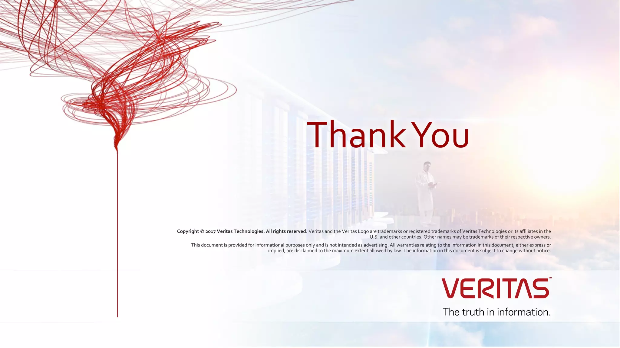 Copyright © 2017 Veritas Technologies. All rights reserved. Veritas and the Veritas Logo are trademarks or registered trademarks of Veritas Technologies or its affiliates in the
U.S. and other countries. Other names may be trademarks of their respective owners.
This document is provided for informational purposes only and is not intended as advertising. All warranties relating to the information in this document, either express or
implied, are disclaimed to the maximum extent allowed by law. The information in this document is subject to change without notice.
ThankYou
 
