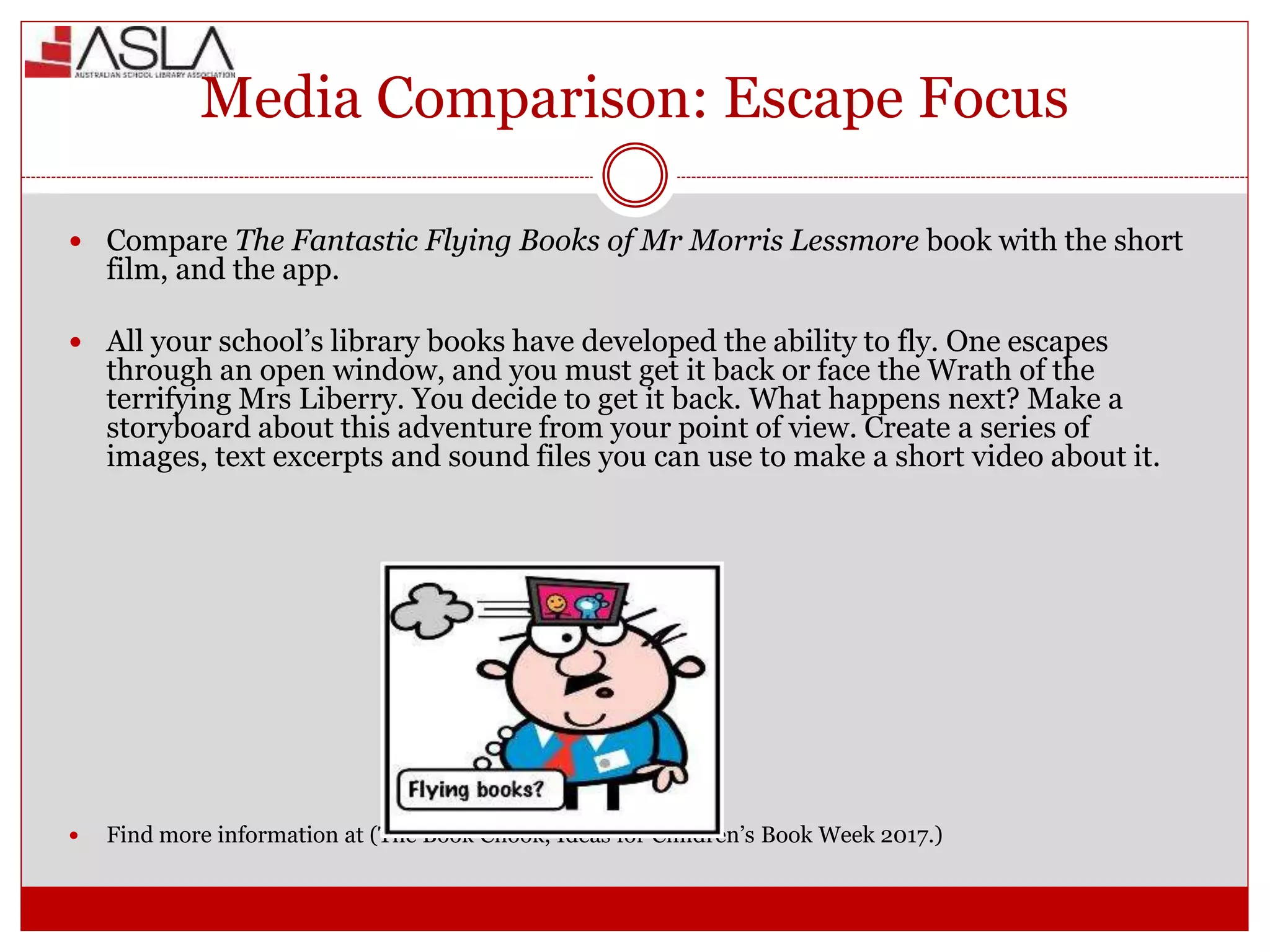 Media Comparison: Escape Focus
 Compare The Fantastic Flying Books of Mr Morris Lessmore book with the short
film, and the app.
 All your school’s library books have developed the ability to fly. One escapes
through an open window, and you must get it back or face the Wrath of the
terrifying Mrs Liberry. You decide to get it back. What happens next? Make a
storyboard about this adventure from your point of view. Create a series of
images, text excerpts and sound files you can use to make a short video about it.
 Find more information at (The Book Chook, Ideas for Children’s Book Week 2017.)
 