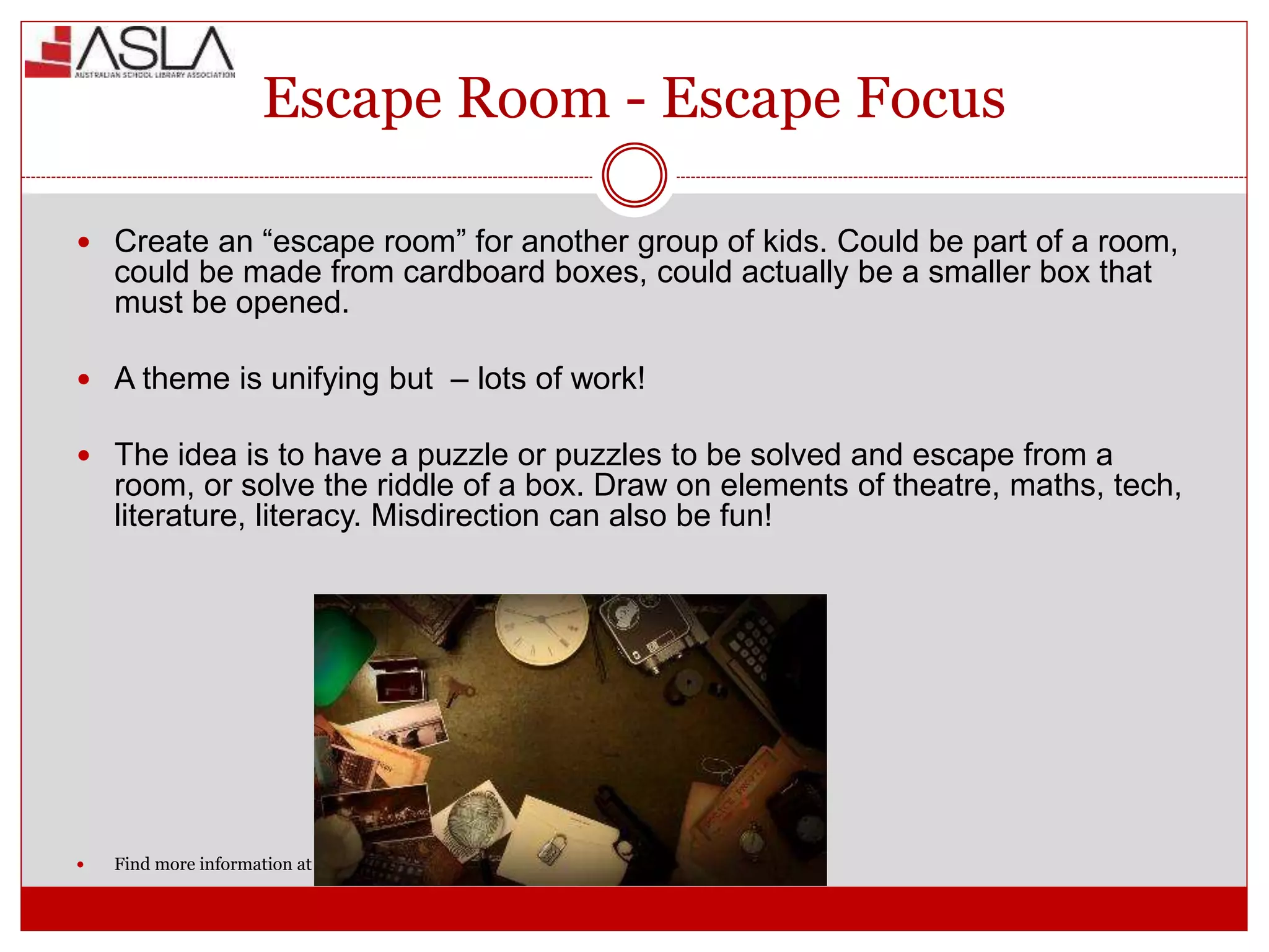 Escape Room - Escape Focus
 Create an “escape room” for another group of kids. Could be part of a room,
could be made from cardboard boxes, could actually be a smaller box that
must be opened.
 A theme is unifying but – lots of work!
 The idea is to have a puzzle or puzzles to be solved and escape from a
room, or solve the riddle of a box. Draw on elements of theatre, maths, tech,
literature, literacy. Misdirection can also be fun!
 Find more information at (The Book Chook, Ideas for Children’s Book Week 2017.)
 