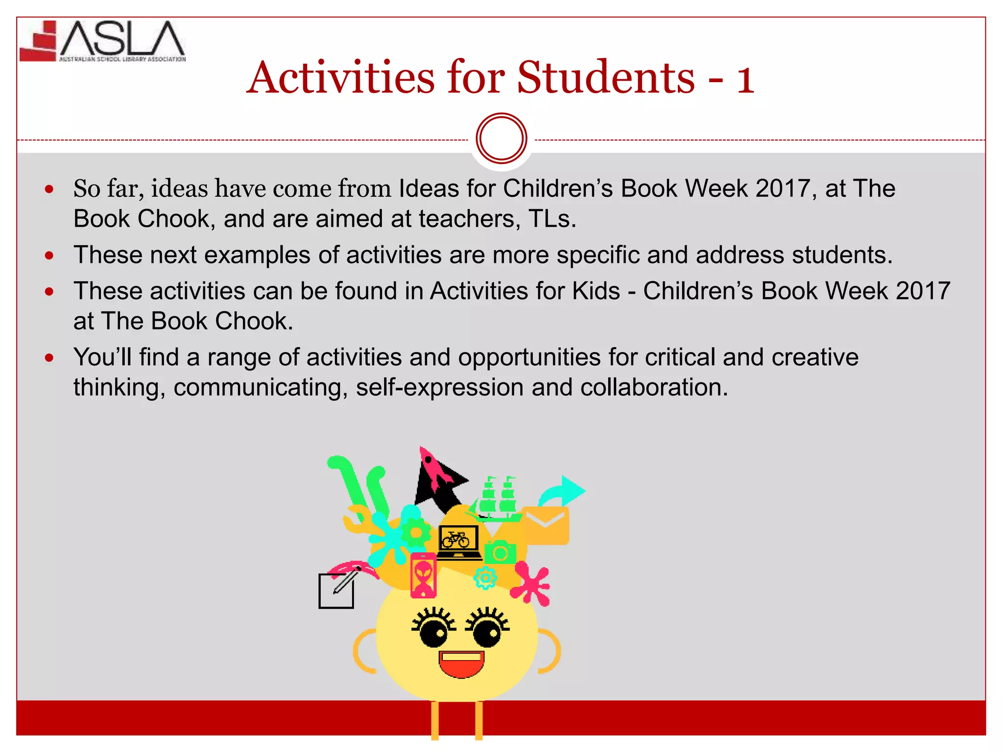 Activities for Students - 1
 So far, ideas have come from Ideas for Children’s Book Week 2017, at The
Book Chook, and are aimed at teachers, TLs.
 These next examples of activities are more specific and address students.
 These activities can be found in Activities for Kids - Children’s Book Week 2017
at The Book Chook.
 You’ll find a range of activities and opportunities for critical and creative
thinking, communicating, self-expression and collaboration.
 