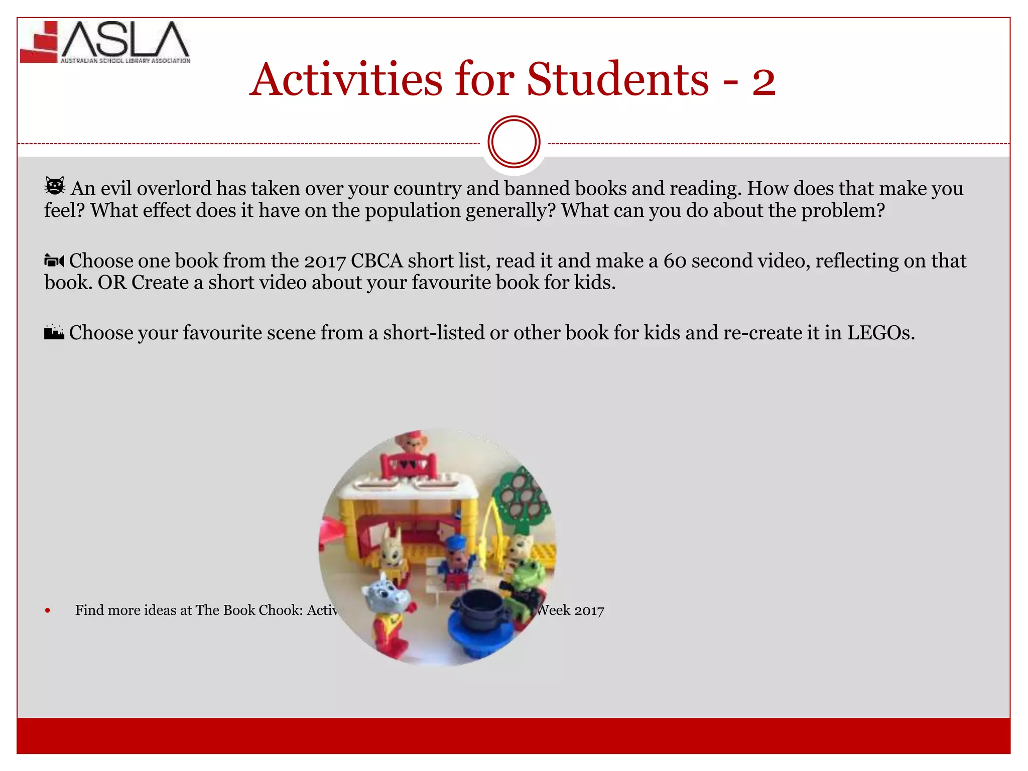 Activities for Students - 2
🙀 An evil overlord has taken over your country and banned books and reading. How does that make you
feel? What effect does it have on the population generally? What can you do about the problem?
📹 Choose one book from the 2017 CBCA short list, read it and make a 60 second video, reflecting on that
book. OR Create a short video about your favourite book for kids.
🌃 Choose your favourite scene from a short-listed or other book for kids and re-create it in LEGOs.
 Find more ideas at The Book Chook: Activities for Kids - Children’s Book Week 2017
 