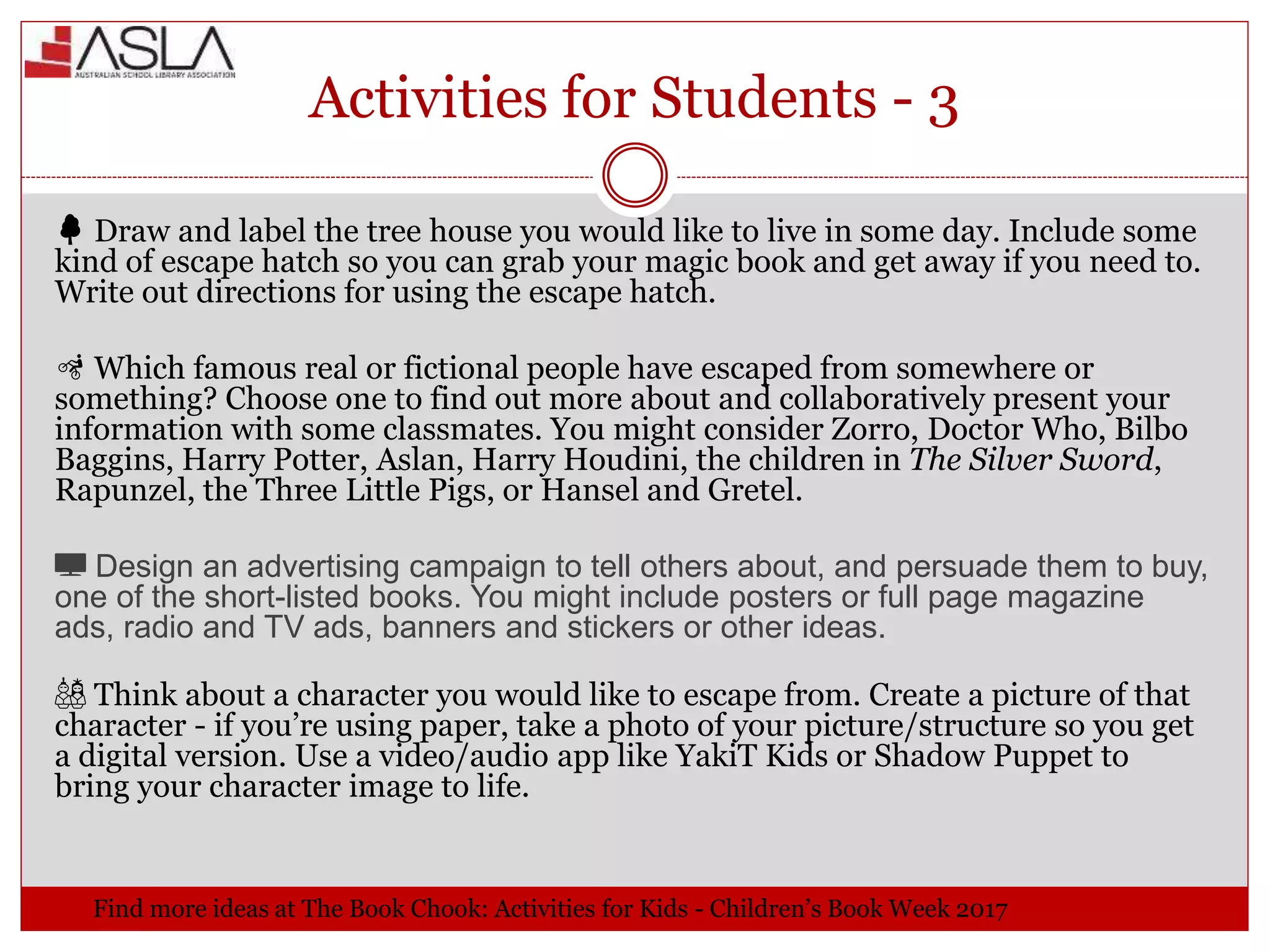 Activities for Students - 3
🌳 Draw and label the tree house you would like to live in some day. Include some
kind of escape hatch so you can grab your magic book and get away if you need to.
Write out directions for using the escape hatch.
🚵 Which famous real or fictional people have escaped from somewhere or
something? Choose one to find out more about and collaboratively present your
information with some classmates. You might consider Zorro, Doctor Who, Bilbo
Baggins, Harry Potter, Aslan, Harry Houdini, the children in The Silver Sword,
Rapunzel, the Three Little Pigs, or Hansel and Gretel.
📺 Design an advertising campaign to tell others about, and persuade them to buy,
one of the short-listed books. You might include posters or full page magazine
ads, radio and TV ads, banners and stickers or other ideas.
🎎 Think about a character you would like to escape from. Create a picture of that
character - if you’re using paper, take a photo of your picture/structure so you get
a digital version. Use a video/audio app like YakiT Kids or Shadow Puppet to
bring your character image to life.
 Find more ideas at The Book Chook: Activities for Kids - Children’s Book Week 2017
 