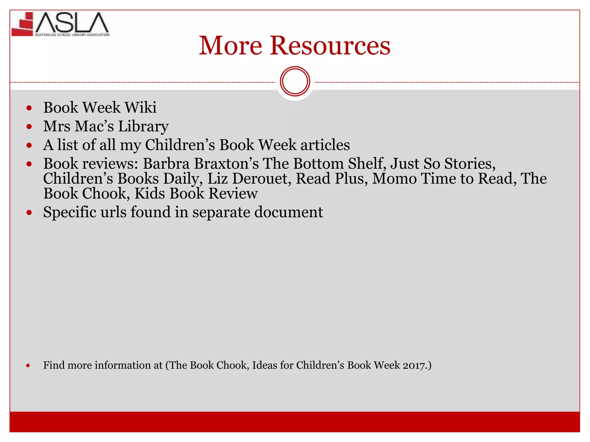 More Resources
 Book Week Wiki
 Mrs Mac’s Library
 A list of all my Children’s Book Week articles
 Book reviews: Barbra Braxton’s The Bottom Shelf, Just So Stories,
Children’s Books Daily, Liz Derouet, Read Plus, Momo Time to Read, The
Book Chook, Kids Book Review
 Specific urls found in separate document
 Find more information at (The Book Chook, Ideas for Children’s Book Week 2017.)
 