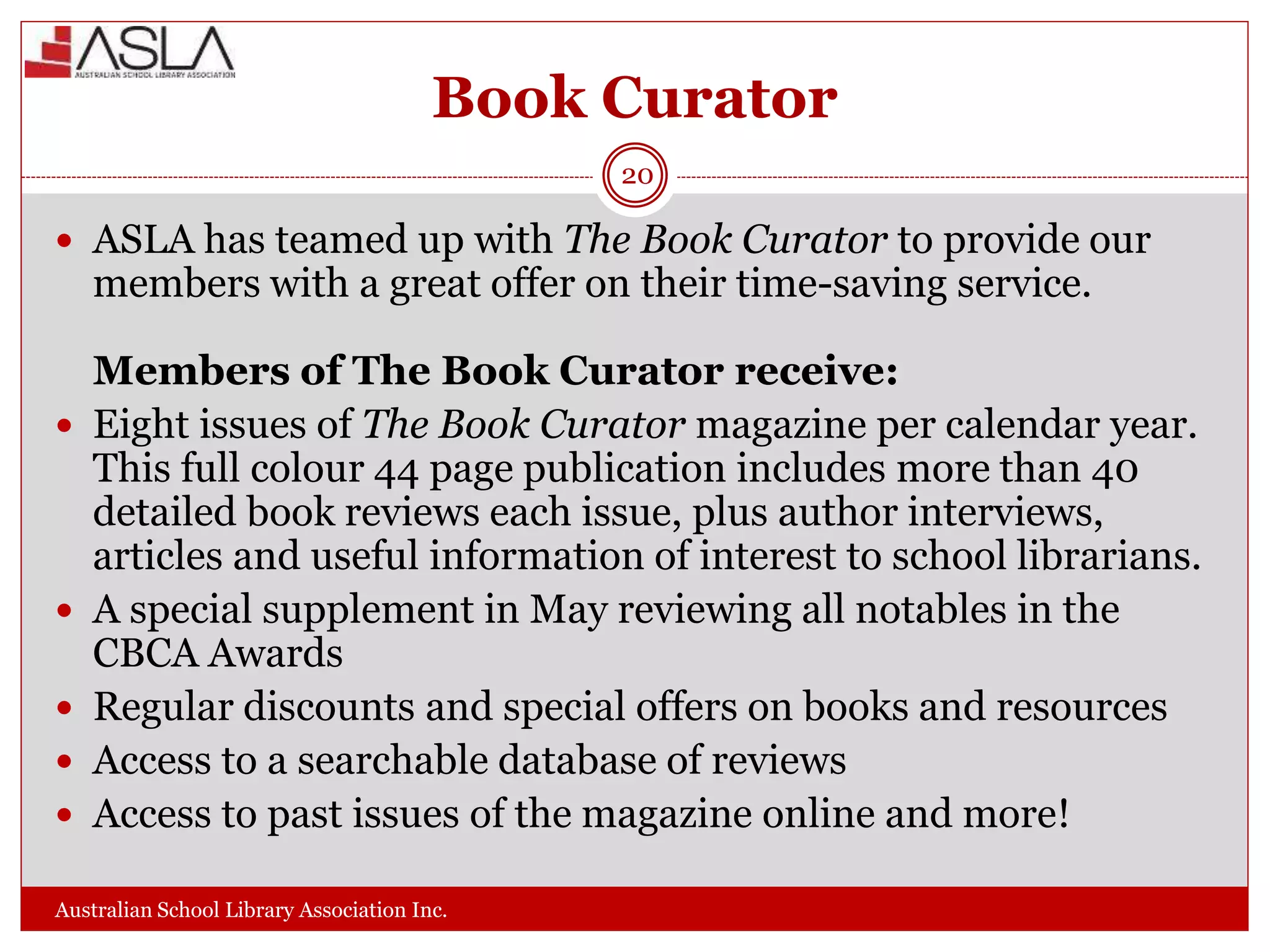 Book Curator
Australian School Library Association Inc.
20
 ASLA has teamed up with The Book Curator to provide our
members with a great offer on their time-saving service.
Members of The Book Curator receive:
 Eight issues of The Book Curator magazine per calendar year.
This full colour 44 page publication includes more than 40
detailed book reviews each issue, plus author interviews,
articles and useful information of interest to school librarians.
 A special supplement in May reviewing all notables in the
CBCA Awards
 Regular discounts and special offers on books and resources
 Access to a searchable database of reviews
 Access to past issues of the magazine online and more!
 