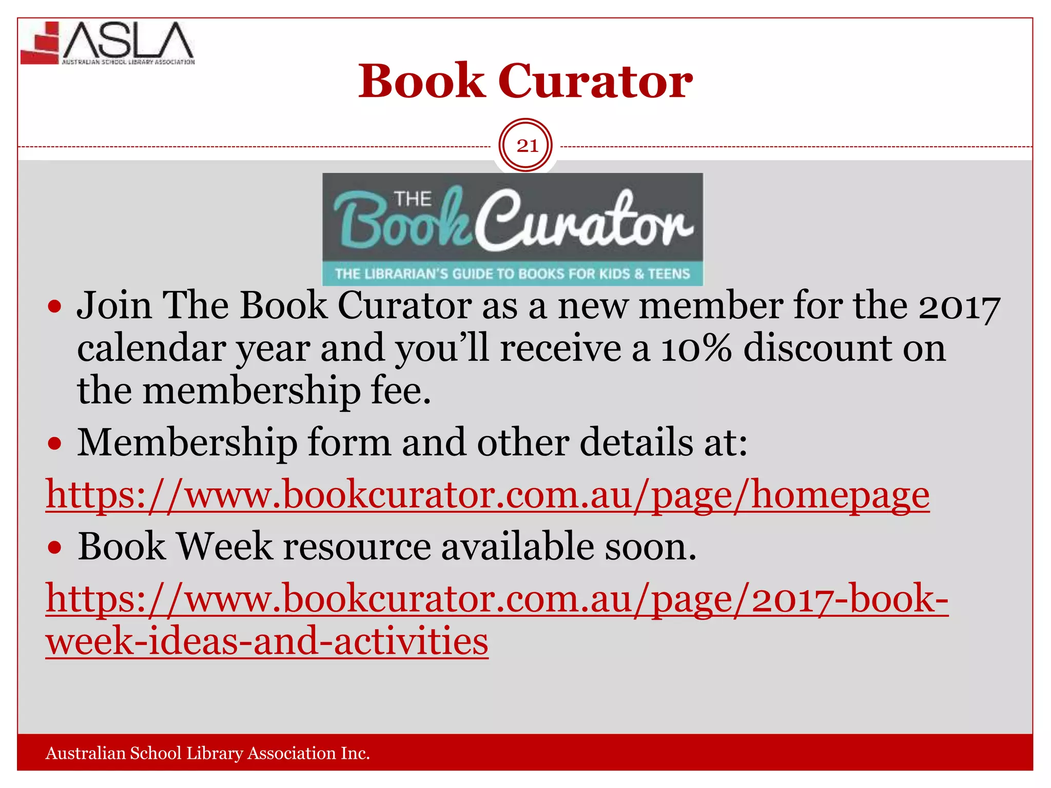Book Curator
Australian School Library Association Inc.
21
 Join The Book Curator as a new member for the 2017
calendar year and you’ll receive a 10% discount on
the membership fee.
 Membership form and other details at:
https://www.bookcurator.com.au/page/homepage
 Book Week resource available soon.
https://www.bookcurator.com.au/page/2017-book-
week-ideas-and-activities
 