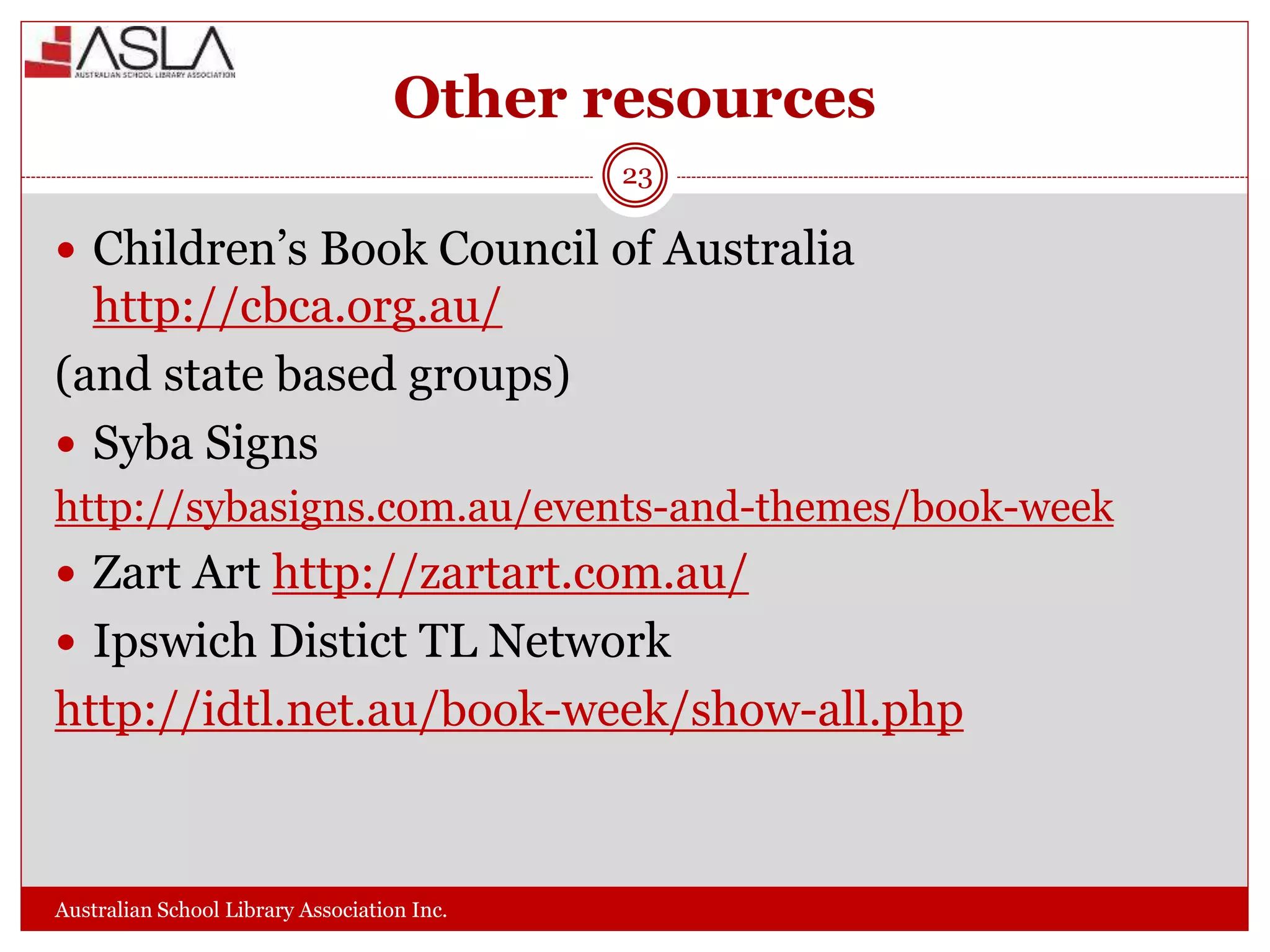 Other resources
Australian School Library Association Inc.
23
 Children’s Book Council of Australia
http://cbca.org.au/
(and state based groups)
 Syba Signs
http://sybasigns.com.au/events-and-themes/book-week
 Zart Art http://zartart.com.au/
 Ipswich Distict TL Network
http://idtl.net.au/book-week/show-all.php
 