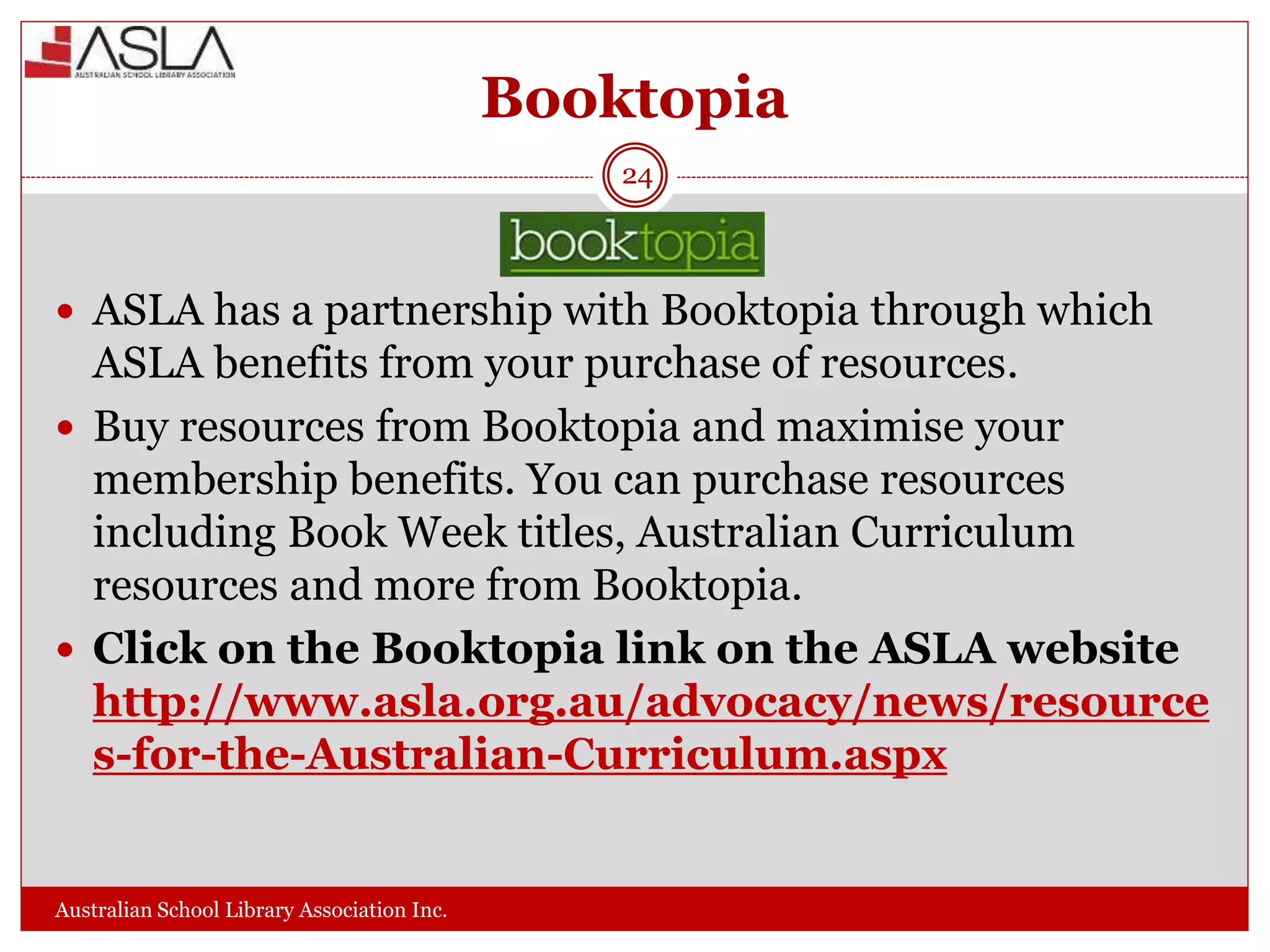 Booktopia
Australian School Library Association Inc.
24
 ASLA has a partnership with Booktopia through which
ASLA benefits from your purchase of resources.
 Buy resources from Booktopia and maximise your
membership benefits. You can purchase resources
including Book Week titles, Australian Curriculum
resources and more from Booktopia.
 Click on the Booktopia link on the ASLA website
http://www.asla.org.au/advocacy/news/resource
s-for-the-Australian-Curriculum.aspx
 