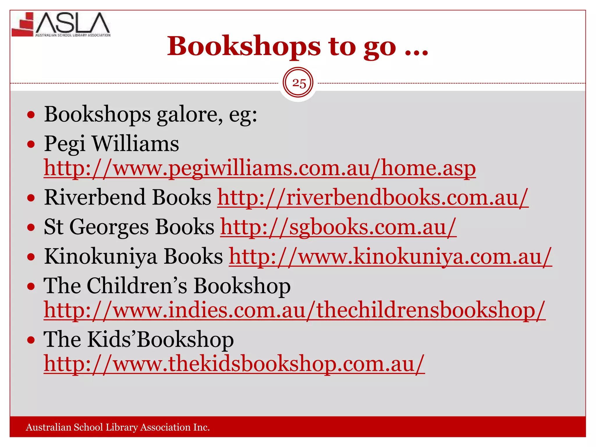 Bookshops to go …
Australian School Library Association Inc.
25
 Bookshops galore, eg:
 Pegi Williams
http://www.pegiwilliams.com.au/home.asp
 Riverbend Books http://riverbendbooks.com.au/
 St Georges Books http://sgbooks.com.au/
 Kinokuniya Books http://www.kinokuniya.com.au/
 The Children’s Bookshop
http://www.indies.com.au/thechildrensbookshop/
 The Kids’Bookshop
http://www.thekidsbookshop.com.au/
 