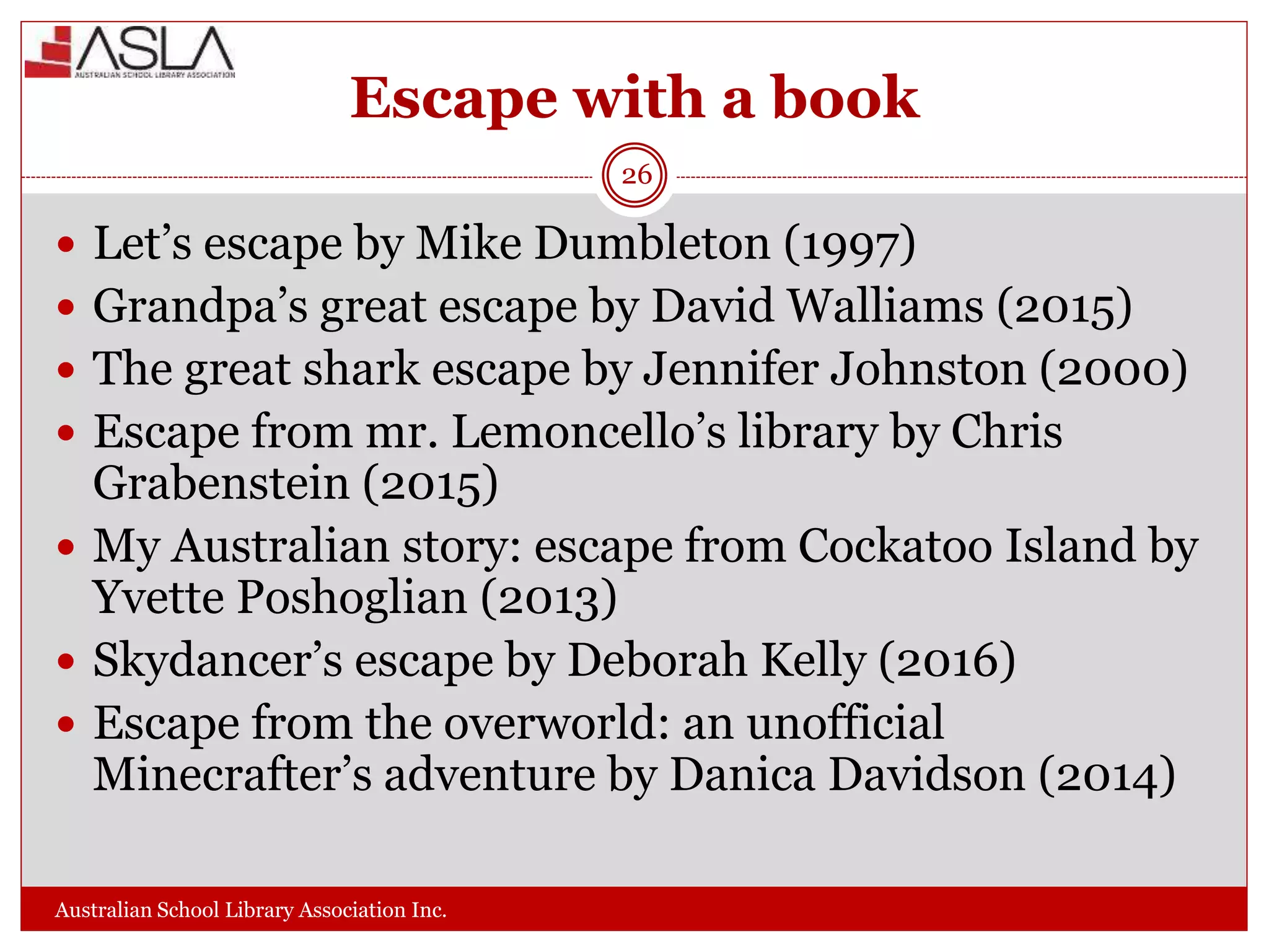 Escape with a book
Australian School Library Association Inc.
26
 Let’s escape by Mike Dumbleton (1997)
 Grandpa’s great escape by David Walliams (2015)
 The great shark escape by Jennifer Johnston (2000)
 Escape from mr. Lemoncello’s library by Chris
Grabenstein (2015)
 My Australian story: escape from Cockatoo Island by
Yvette Poshoglian (2013)
 Skydancer’s escape by Deborah Kelly (2016)
 Escape from the overworld: an unofficial
Minecrafter’s adventure by Danica Davidson (2014)
 